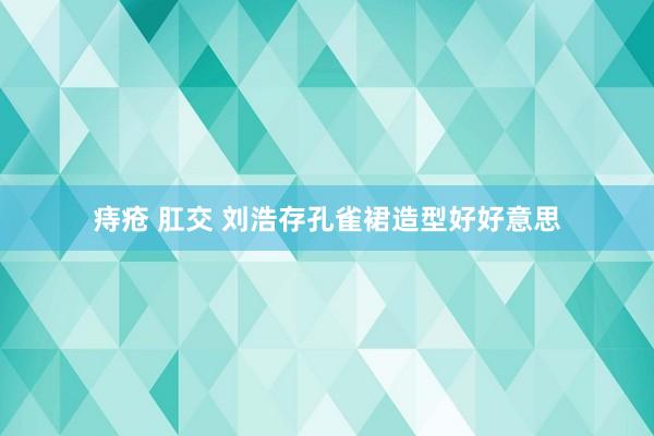 痔疮 肛交 刘浩存孔雀裙造型好好意思