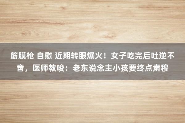 筋膜枪 自慰 近期转眼爆火！女子吃完后吐逆不啻，医师教唆：老东说念主小孩要终点肃穆