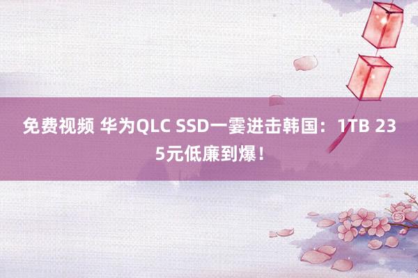 免费视频 华为QLC SSD一霎进击韩国：1TB 235元低廉到爆！