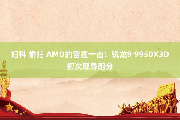 妇科 偷拍 AMD的雷霆一击！锐龙9 9950X3D初次现身跑分