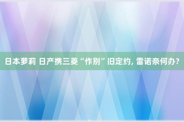 日本萝莉 日产携三菱“作别”旧定约， 雷诺奈何办?