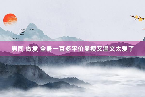 男同 做爱 全身一百多平价显瘦又温文太爱了
