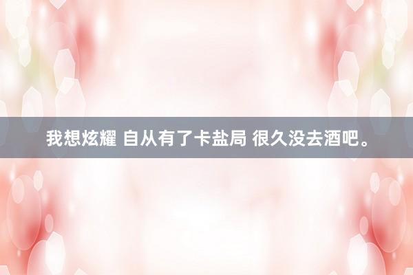 我想炫耀 自从有了卡盐局 很久没去酒吧。