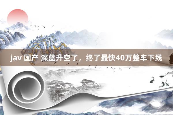 jav 国产 深蓝升空了，终了最快40万整车下线