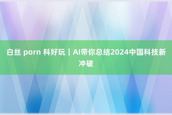 白丝 porn 科好玩｜AI带你总结2024中国科技新冲破