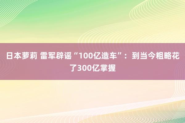 日本萝莉 雷军辟谣“100亿造车”：到当今粗略花了300亿掌握