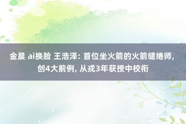 金晨 ai换脸 王浩泽: 首位坐火箭的火箭缱绻师， 创4大前例， 从戎3年获授中校衔