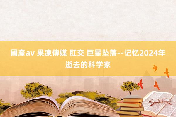 國產av 果凍傳媒 肛交 巨星坠落--记忆2024年逝去的科学家