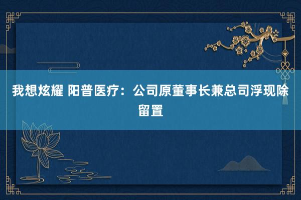 我想炫耀 阳普医疗：公司原董事长兼总司浮现除留置