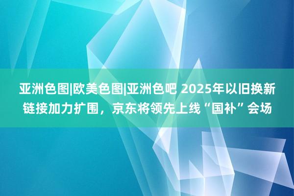 亚洲色图|欧美色图|亚洲色吧 2025年以旧换新链接加力扩围，京东将领先上线“国补”会场
