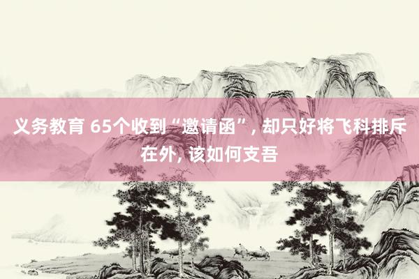 义务教育 65个收到“邀请函”， 却只好将飞科排斥在外， 该如何支吾