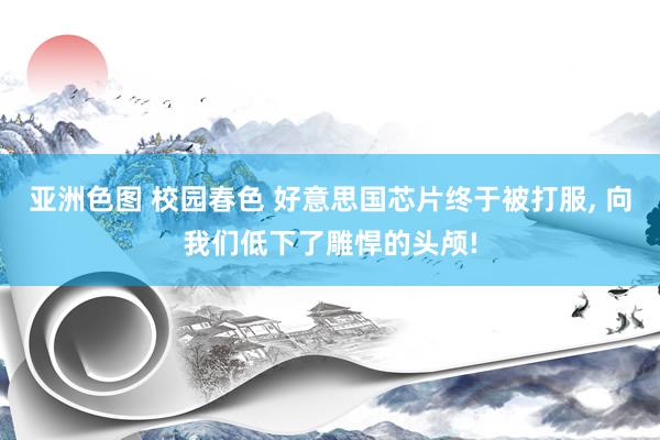 亚洲色图 校园春色 好意思国芯片终于被打服， 向我们低下了雕悍的头颅!