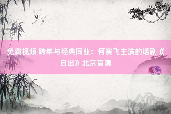 免费视频 跨年与经典同业：何赛飞主演的话剧《日出》北京首演