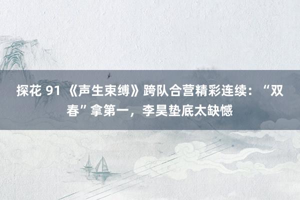 探花 91 《声生束缚》跨队合营精彩连续：“双春”拿第一，李昊垫底太缺憾