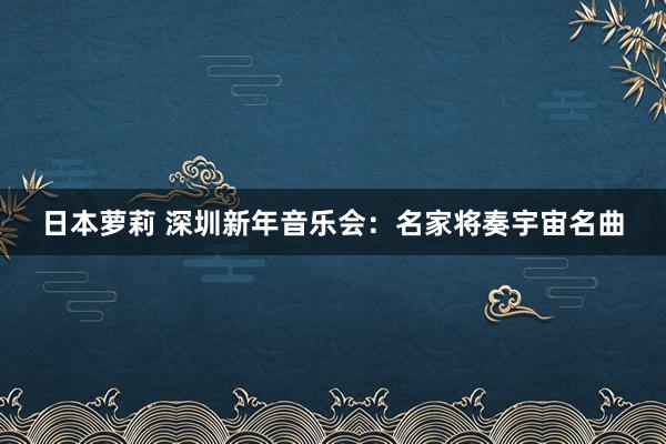 日本萝莉 深圳新年音乐会：名家将奏宇宙名曲