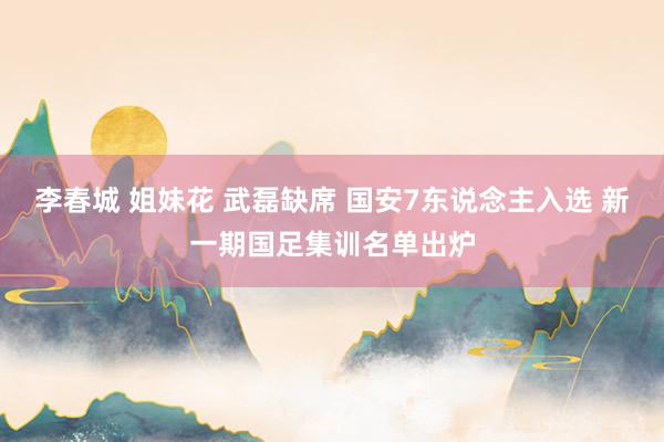 李春城 姐妹花 武磊缺席 国安7东说念主入选 新一期国足集训名单出炉