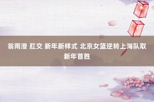 翁雨澄 肛交 新年新样式 北京女篮逆转上海队取新年首胜