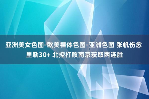 亚洲美女色图-欧美裸体色图-亚洲色图 张帆伤愈 里勒30+ 北控打败南京获取两连胜
