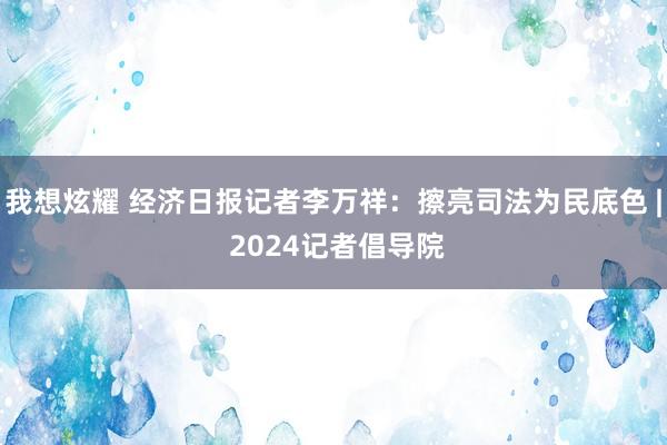 我想炫耀 经济日报记者李万祥：擦亮司法为民底色 | 2024记者倡导院