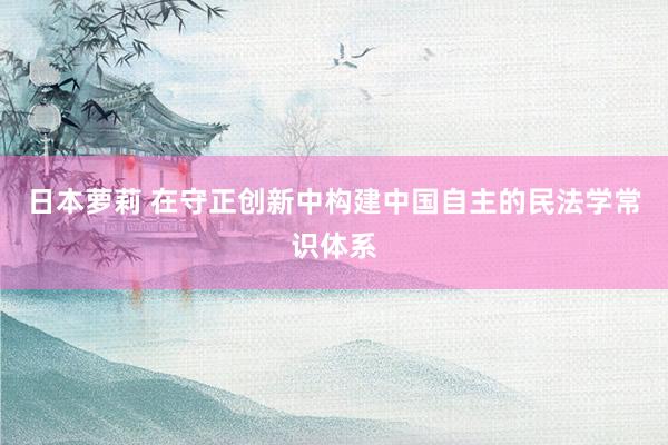 日本萝莉 在守正创新中构建中国自主的民法学常识体系