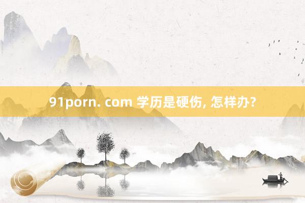 91porn. com 学历是硬伤， 怎样办?