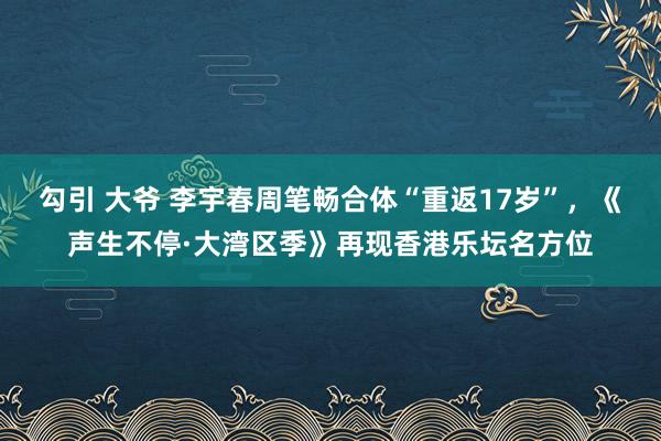 勾引 大爷 李宇春周笔畅合体“重返17岁”，《声生不停·大湾区季》再现香港乐坛名方位