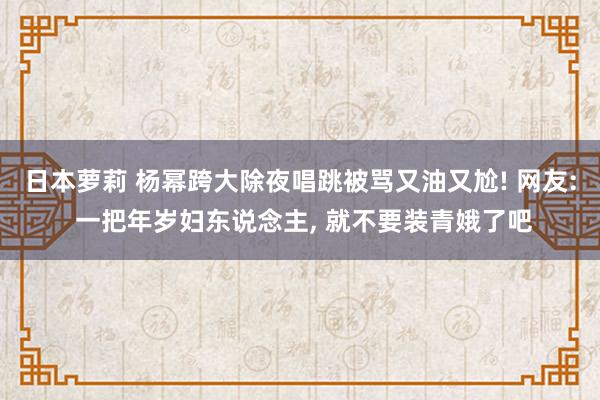 日本萝莉 杨幂跨大除夜唱跳被骂又油又尬! 网友: 一把年岁妇东说念主， 就不要装青娥了吧