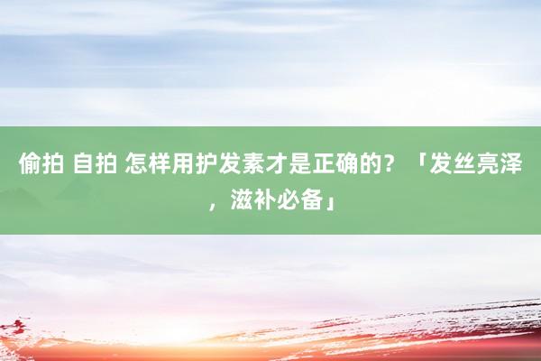 偷拍 自拍 怎样用护发素才是正确的？「发丝亮泽，滋补必备」