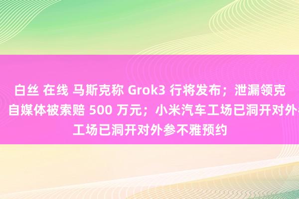 白丝 在线 马斯克称 Grok3 行将发布；泄漏领克 900 车型，自媒体被索赔 500 万元；小米汽车工场已洞开对外参不雅预约