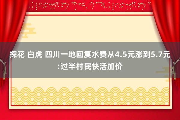 探花 白虎 四川一地回复水费从4.5元涨到5.7元:过半村民快活加价