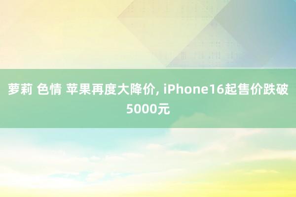 萝莉 色情 苹果再度大降价， iPhone16起售价跌破5000元