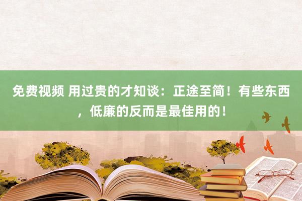 免费视频 用过贵的才知谈：正途至简！有些东西，低廉的反而是最佳用的！