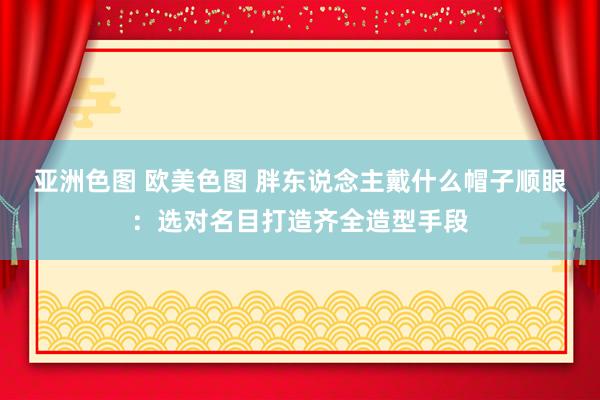 亚洲色图 欧美色图 胖东说念主戴什么帽子顺眼：选对名目打造齐全造型手段