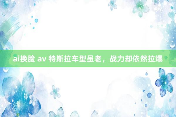 ai换脸 av 特斯拉车型虽老，战力却依然拉爆