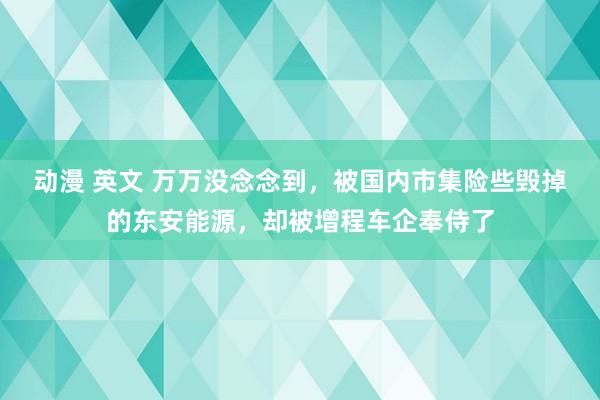 动漫 英文 万万没念念到，被国内市集险些毁掉的东安能源，却被增程车企奉侍了