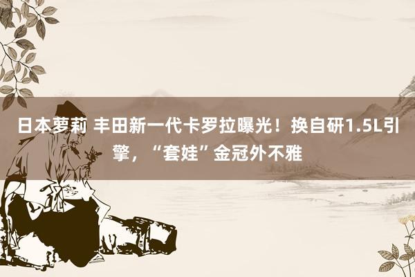 日本萝莉 丰田新一代卡罗拉曝光！换自研1.5L引擎，“套娃”金冠外不雅
