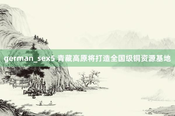 german_sex5 青藏高原将打造全国级铜资源基地