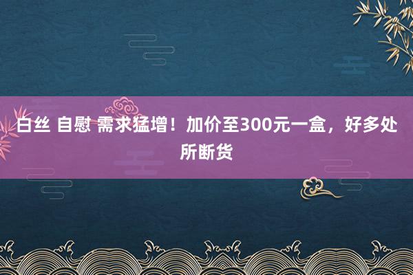 白丝 自慰 需求猛增！加价至300元一盒，好多处所断货