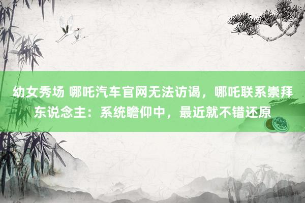 幼女秀场 哪吒汽车官网无法访谒，哪吒联系崇拜东说念主：系统瞻仰中，最近就不错还原