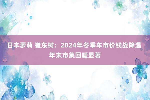 日本萝莉 崔东树：2024年冬季车市价钱战降温 年末市集回暖显著