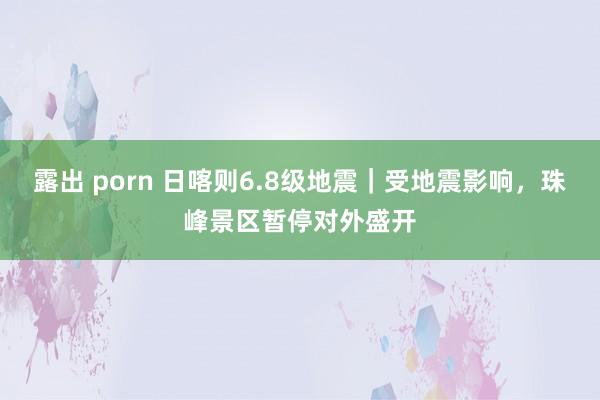 露出 porn 日喀则6.8级地震｜受地震影响，珠峰景区暂停对外盛开
