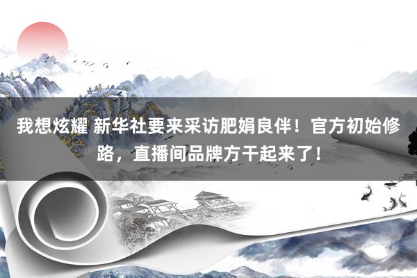 我想炫耀 新华社要来采访肥娟良伴！官方初始修路，直播间品牌方干起来了！