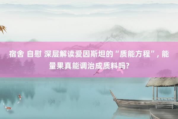 宿舍 自慰 深层解读爱因斯坦的“质能方程”， 能量果真能调治成质料吗?
