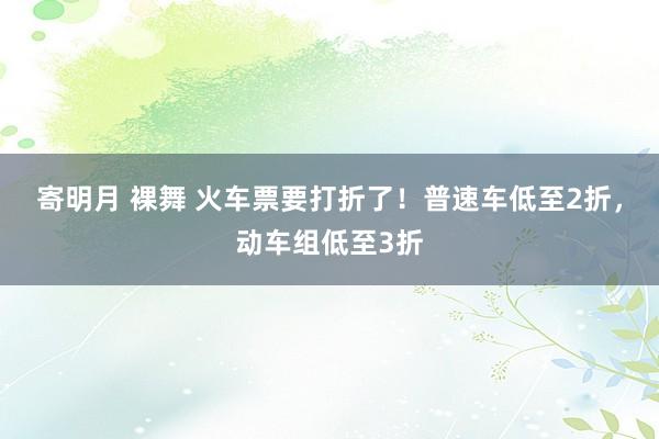 寄明月 裸舞 火车票要打折了！普速车低至2折，动车组低至3折