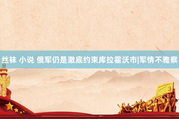 丝袜 小说 俄军仍是澈底约束库拉霍沃市|军情不雅察