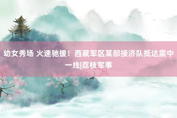 幼女秀场 火速驰援！西藏军区某部接济队抵达震中一线|荔枝军事