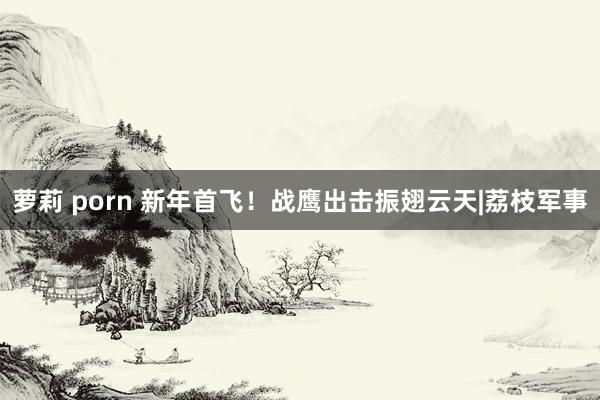 萝莉 porn 新年首飞！战鹰出击振翅云天|荔枝军事