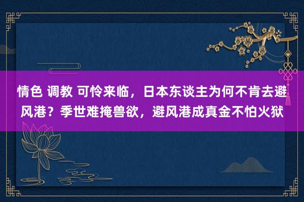 情色 调教 可怜来临，日本东谈主为何不肯去避风港？季世难掩兽欲，避风港成真金不怕火狱