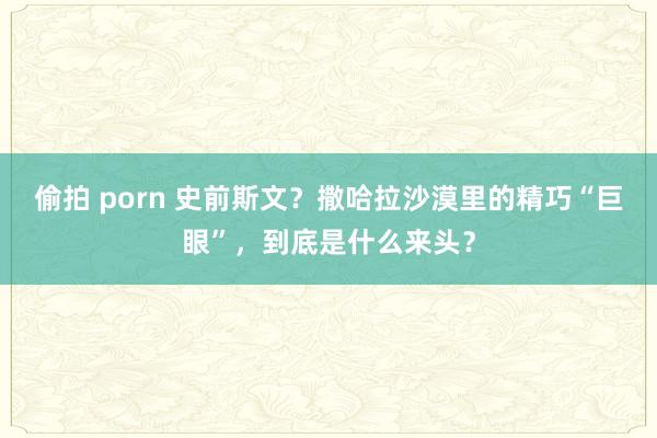 偷拍 porn 史前斯文？撒哈拉沙漠里的精巧“巨眼”，到底是什么来头？