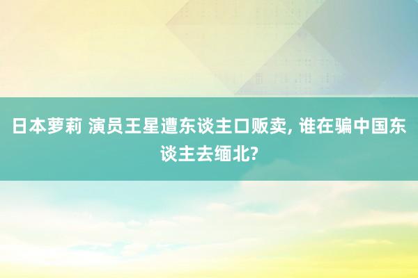 日本萝莉 演员王星遭东谈主口贩卖， 谁在骗中国东谈主去缅北?